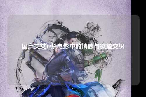 国产美女19禁电影中的情感与欲望交织