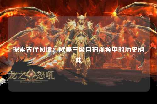 探索古代风情：欧美三级自拍视频中的历史韵味