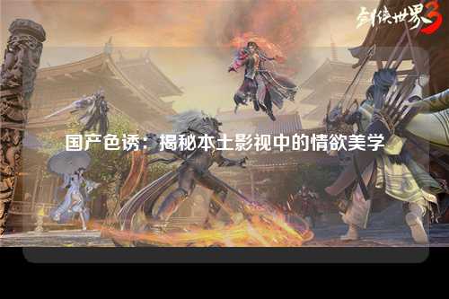 国产色诱：揭秘本土影视中的情欲美学