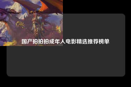 国产拍拍拍成年人电影精选推荐榜单