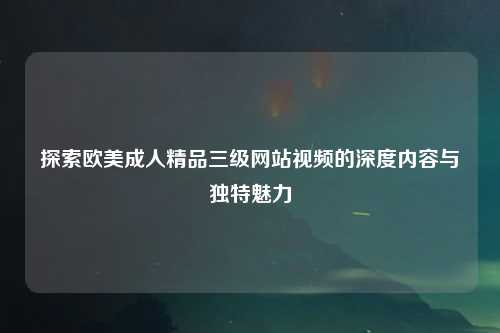 探索欧美成人精品三级网站视频的深度内容与独特魅力