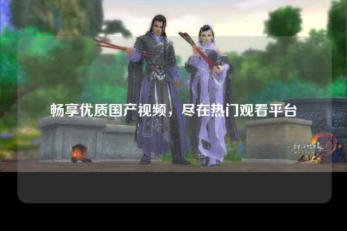 畅享优质国产视频，尽在热门观看平台