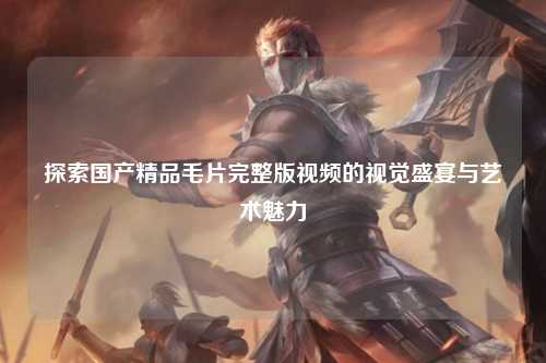 探索国产精品毛片完整版视频的视觉盛宴与艺术魅力