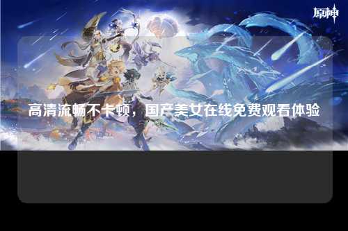 高清流畅不卡顿，国产美女在线免费观看体验