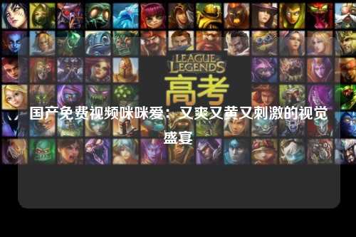 国产免费视频咪咪爱：又爽又黄又刺激的视觉盛宴
