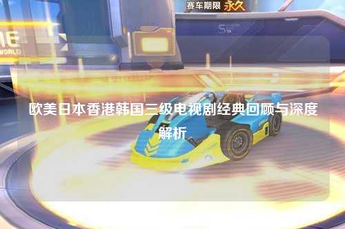 欧美日本香港韩国三级电视剧经典回顾与深度解析