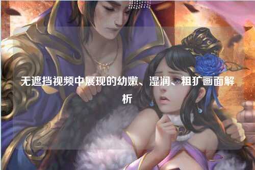 无遮挡视频中展现的幼嫩、湿润、粗犷画面解析