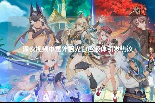 深夜视频中意外曝光白色液体引发热议