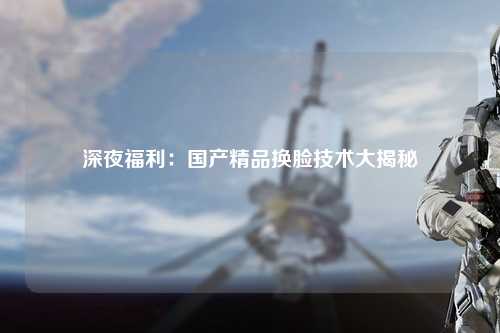 深夜福利：国产精品换脸技术大揭秘