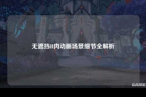 无遮挡H肉动画场景细节全解析