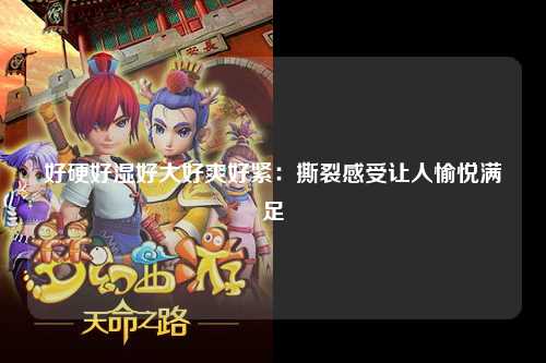好硬好湿好大好爽好紧：撕裂感受让人愉悦满足