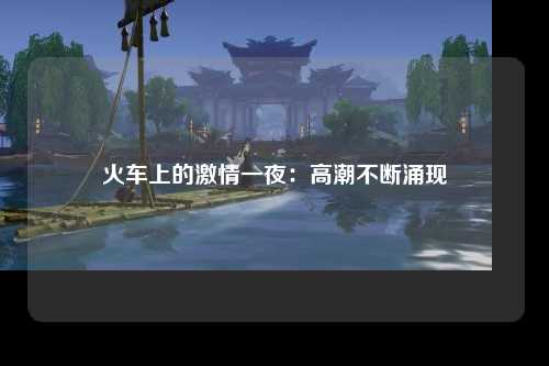 火车上的激情一夜：高潮不断涌现