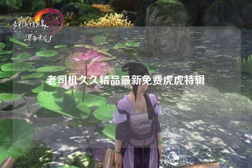 老司机久久精品最新免费虎虎特辑
