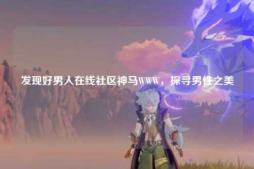 发现好男人在线社区神马WWW，探寻男性之美