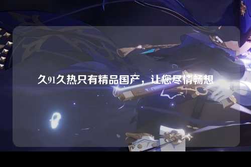 久91久热只有精品国产，让您尽情畅想