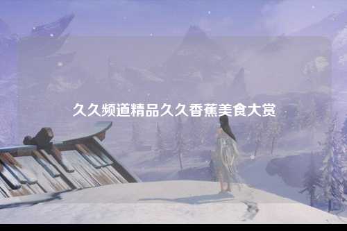 久久频道精品久久香蕉美食大赏