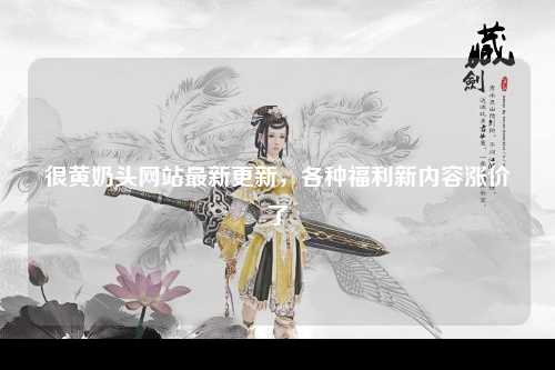 很黄奶头网站最新更新，各种福利新内容涨价了