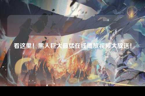 看这里！黑人巨大最猛在线播放视频大放送！