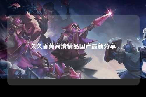 久久香蕉高清精品国产最新分享