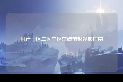 国产一区二区三区在线电影观影指南