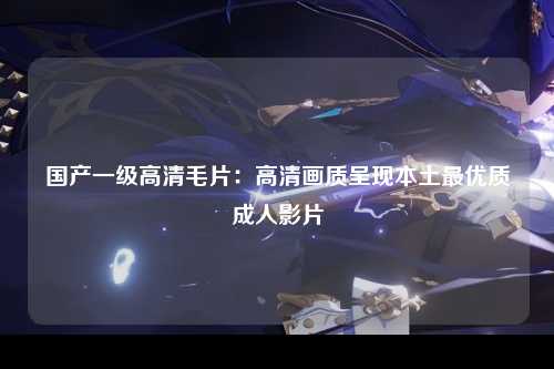 国产一级高清毛片：高清画质呈现本土最优质成人影片