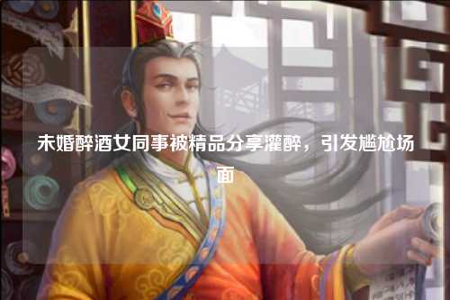 未婚醉酒女同事被精品分享灌醉，引发尴尬场面