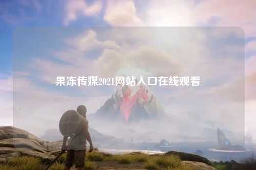 果冻传媒2021网站入口在线观看