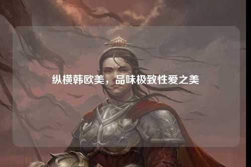 纵横韩欧美，品味极致性爱之美