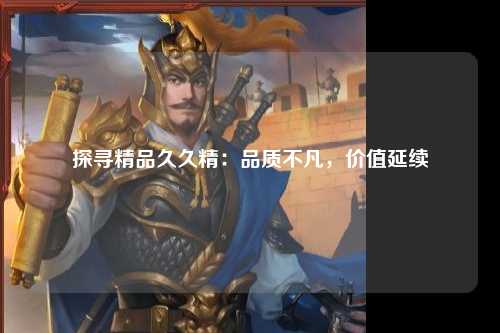 探寻精品久久精：品质不凡，价值延续