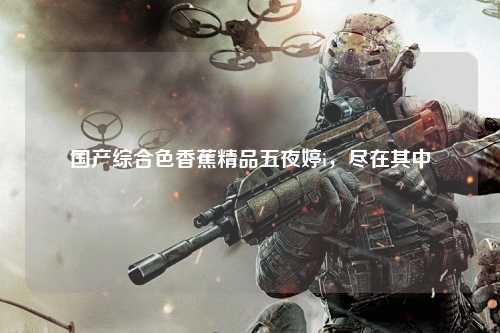 国产综合色香蕉精品五夜婷i，尽在其中