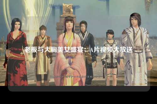 老板与大胸美女盛宴：A片视频大放送