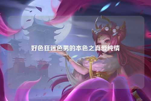 好色狂迷色男的本色之真爱纯情