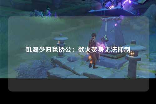 饥渴少妇色诱公：欲火焚身无法抑制