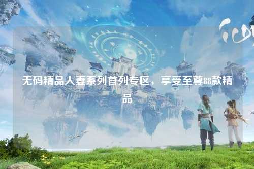 无码精品人妻系列首列专区，享受至尊88款精品