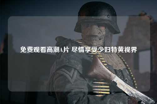 免费观看高潮A片 尽情享受少妇特黄视界
