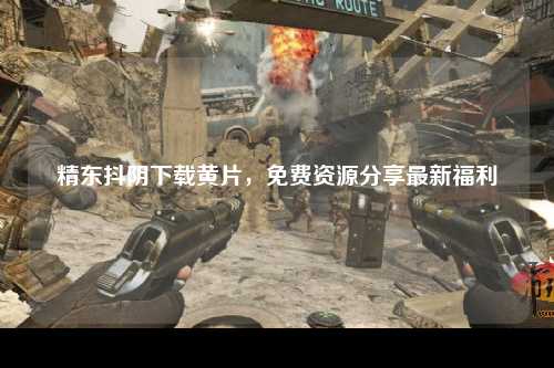 精东抖阴下载黄片，免费资源分享最新福利