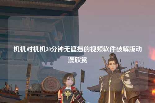 机机对机机30分钟无遮挡的视频软件破解版动漫欣赏