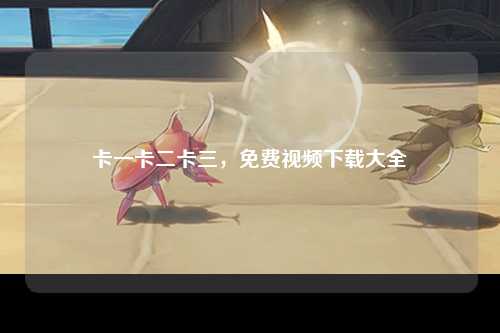 卡一卡二卡三，免费视频下载大全