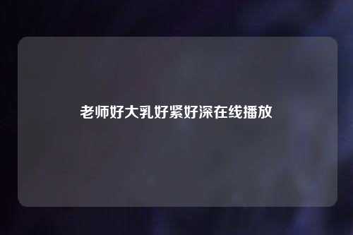 老师好大乳好紧好深在线播放