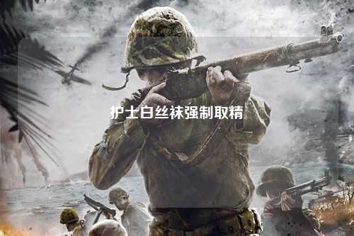 护士白丝袜强制取精