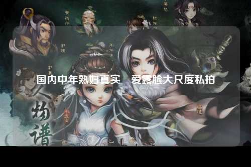 国内中年熟妇真实倣爱露脸大尺度私拍