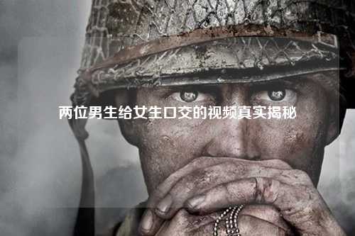 两位男生给女生口交的视频真实揭秘