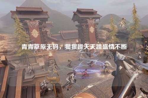 青青草原无码，狠狠躁天天躁盛情不断