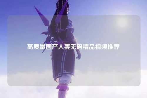 高质量国产人妻无码精品视频推荐
