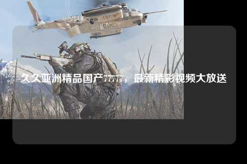 久久亚洲精品国产77777，最新精彩视频大放送