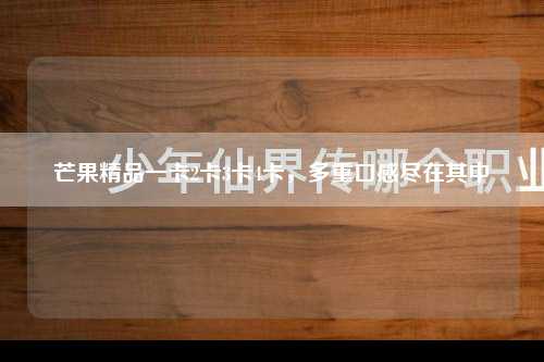 芒果精品一卡2卡3卡4卡，多重口感尽在其中