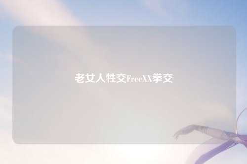 老女人牲交FreeXX拳交