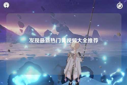 发现最新热门黄视频大全推荐