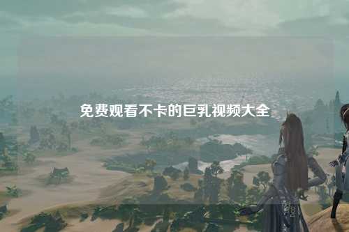 免费观看不卡的巨乳视频大全