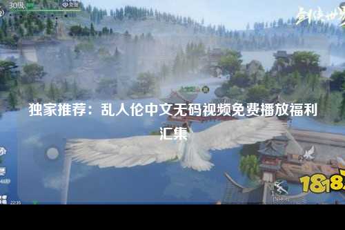 独家推荐：乱人伦中文无码视频免费播放福利汇集